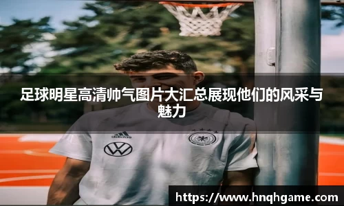 足球明星高清帅气图片大汇总展现他们的风采与魅力